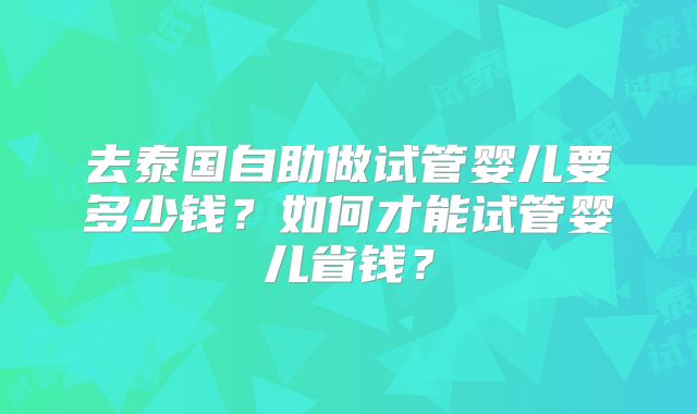 去泰国自助做试管婴儿要多少钱?如何才能试管婴儿省钱?