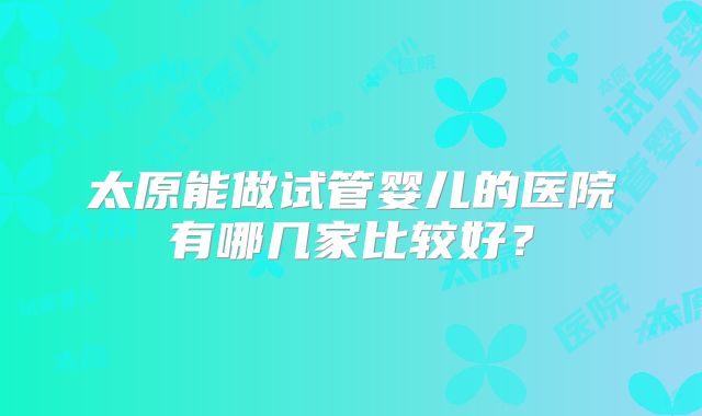 太原能做试管婴儿的医院有哪几家比较好？