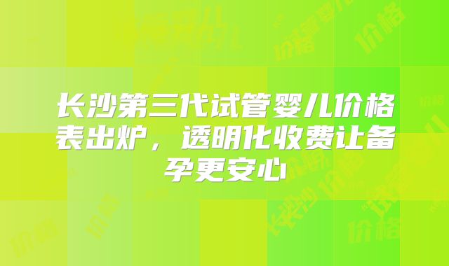 长沙第三代试管婴儿价格表出炉，透明化收费让备孕更安心