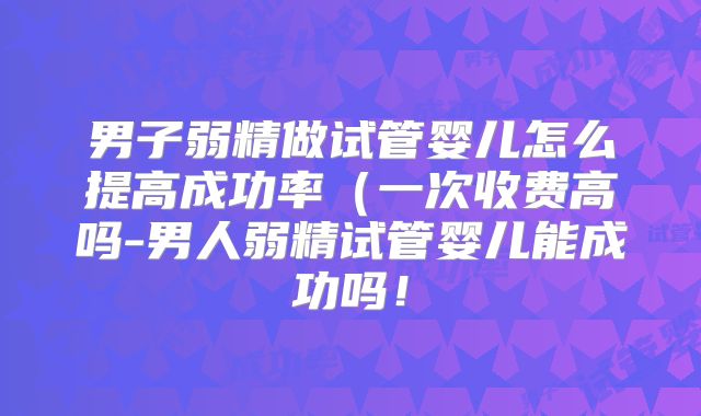 男子弱精做试管婴儿怎么提高成功率（一次收费高吗-男人弱精试管婴儿能成功吗！