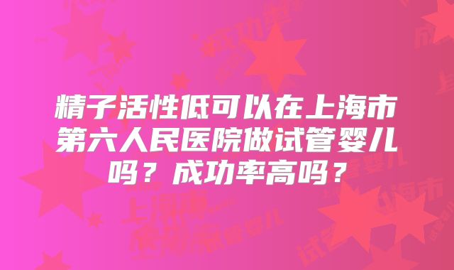 精子活性低可以在上海市第六人民医院做试管婴儿吗？成功率高吗？