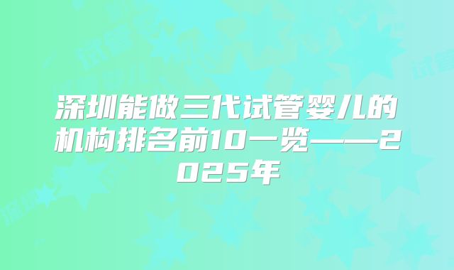 深圳能做三代试管婴儿的机构排名前10一览——2025年