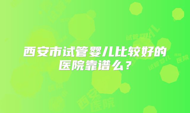西安市试管婴儿比较好的医院靠谱么？