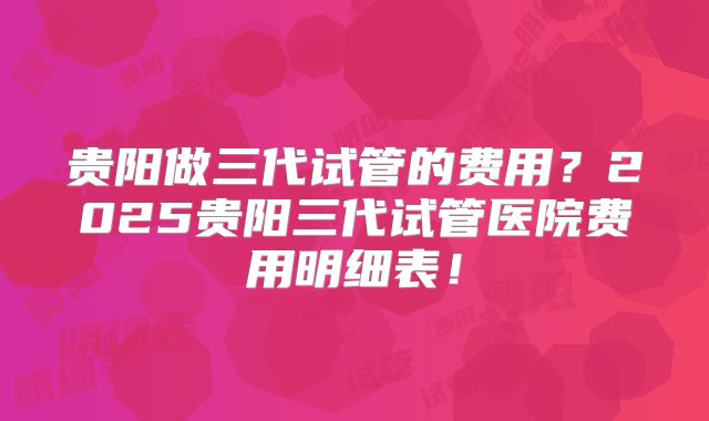 贵阳做三代试管的费用？2025贵阳三代试管医院费用明细表！