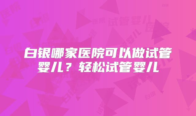 白银哪家医院可以做试管婴儿?轻松试管婴儿