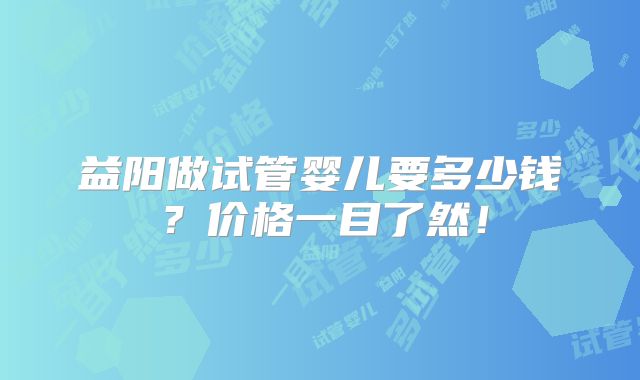 益阳做试管婴儿要多少钱?价格一目了然!