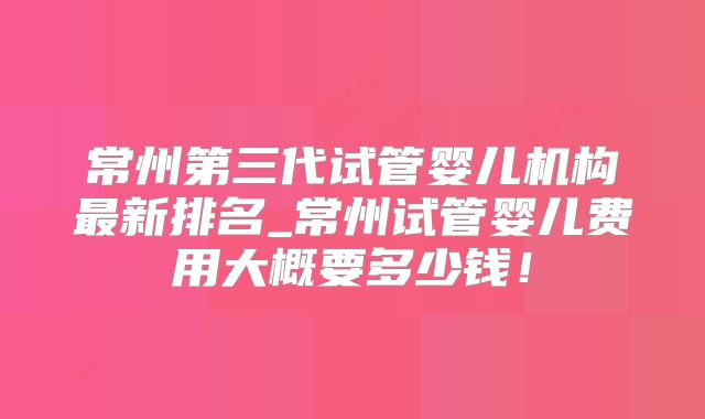 常州第三代试管婴儿机构最新排名_常州试管婴儿费用大概要多少钱！