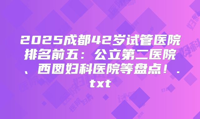 2025成都42岁试管医院排名前五：公立第二医院、西囡妇科医院等盘点！.txt