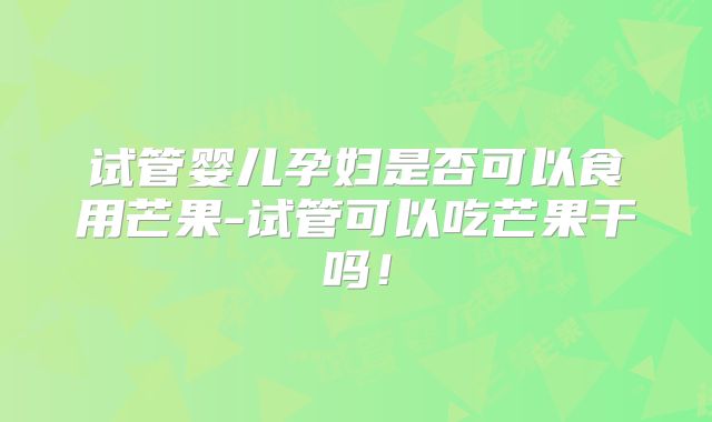 试管婴儿孕妇是否可以食用芒果-试管可以吃芒果干吗！