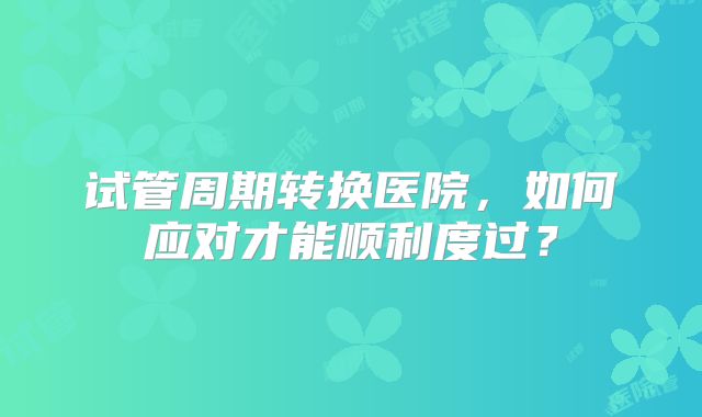 试管周期转换医院，如何应对才能顺利度过？