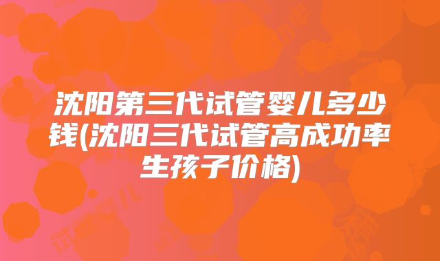 沈阳第三代试管婴儿多少钱(沈阳三代试管高成功率生孩子价格)