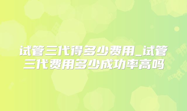 试管三代得多少费用_试管三代费用多少成功率高吗