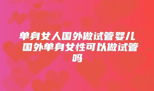 单身女人国外做试管婴儿 国外单身女性可以做试管吗