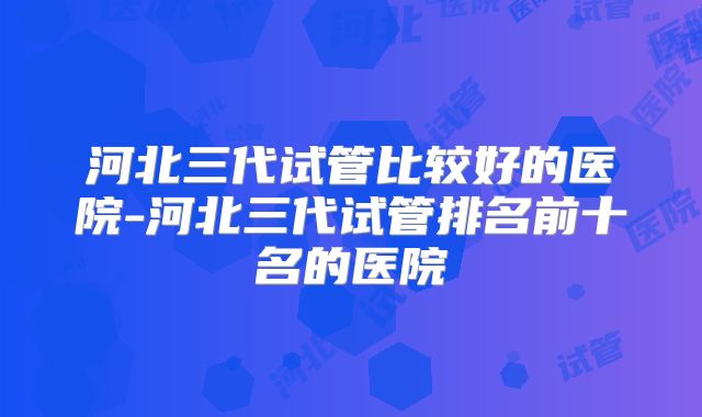 河北三代试管比较好的医院-河北三代试管排名前十名的医院