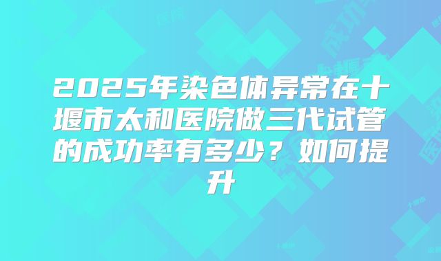 2025年染色体异常在十堰市太和医院做三代试管的成功率有多少？如何提升