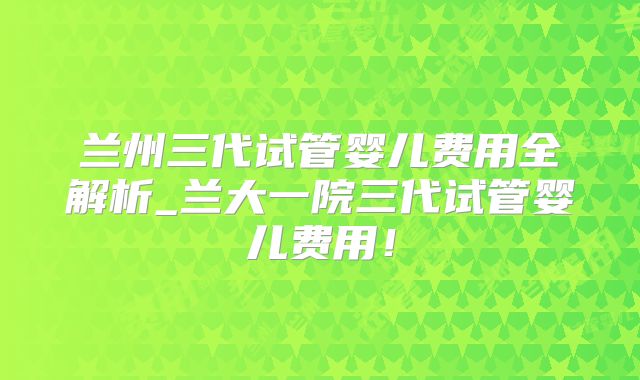 兰州三代试管婴儿费用全解析_兰大一院三代试管婴儿费用!