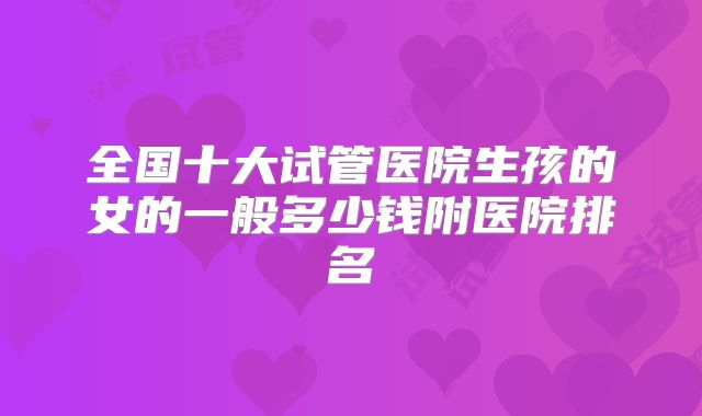 全国十大试管医院生孩的女的一般多少钱附医院排名