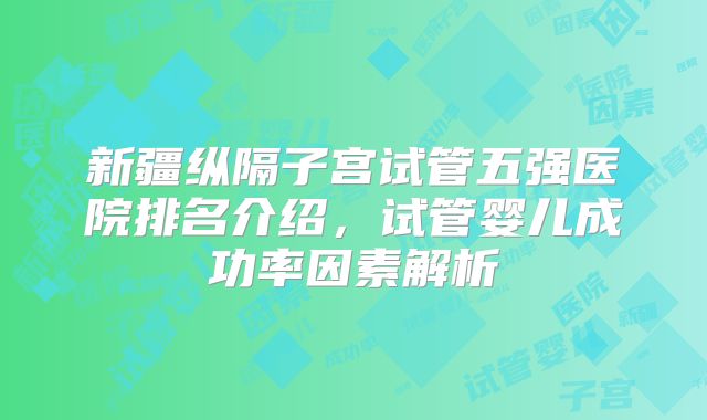 新疆纵隔子宫试管五强医院排名介绍,试管婴儿成功率因素解析