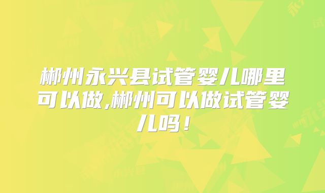 郴州永兴县试管婴儿哪里可以做,郴州可以做试管婴儿吗!