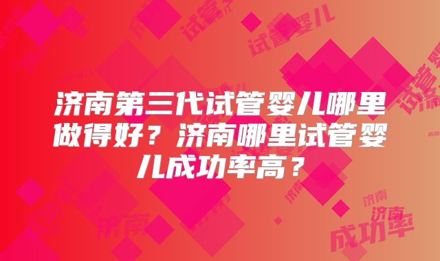 济南第三代试管婴儿哪里做得好?济南哪里试管婴儿成功率高?