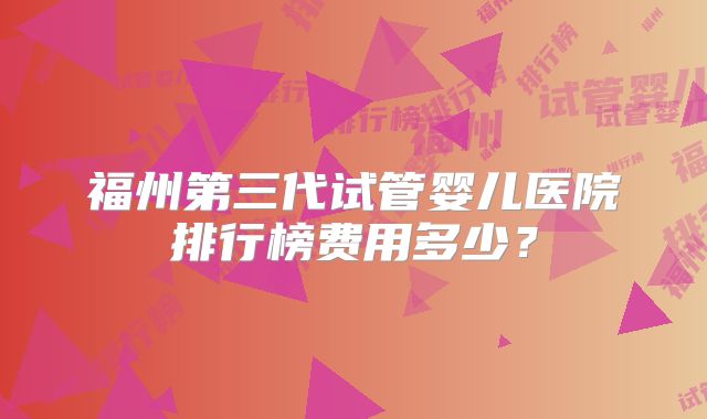 福州第三代试管婴儿医院排行榜费用多少?