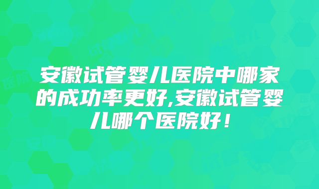 安徽试管婴儿医院中哪家的成功率更好,安徽试管婴儿哪个医院好！