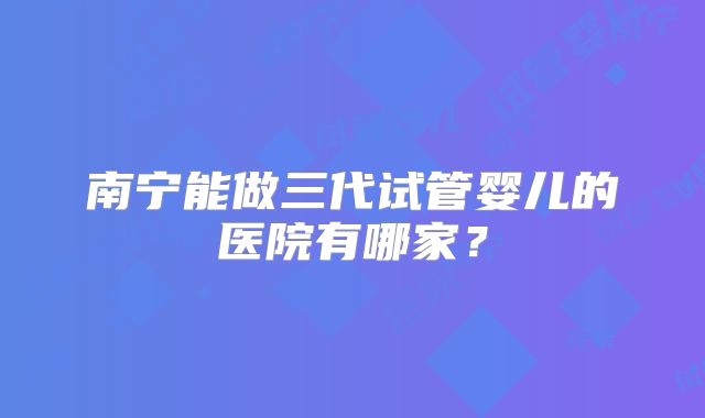 南宁能做三代试管婴儿的医院有哪家?