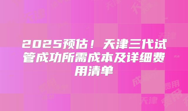 2025预估!天津三代试管成功所需成本及详细费用清单