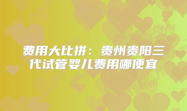 费用大比拼：贵州贵阳三代试管婴儿费用哪便宜