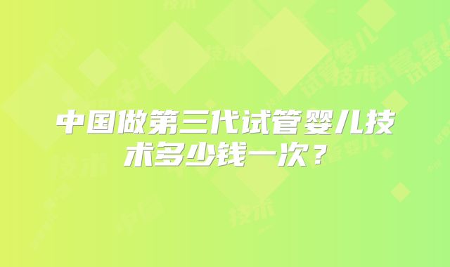 中国做第三代试管婴儿技术多少钱一次?