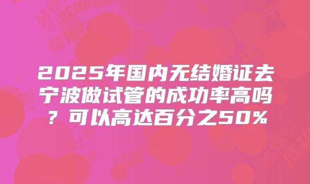2025年国内无结婚证去宁波做试管的成功率高吗？可以高达百分之50%
