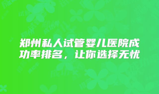 郑州私人试管婴儿医院成功率排名，让你选择无忧