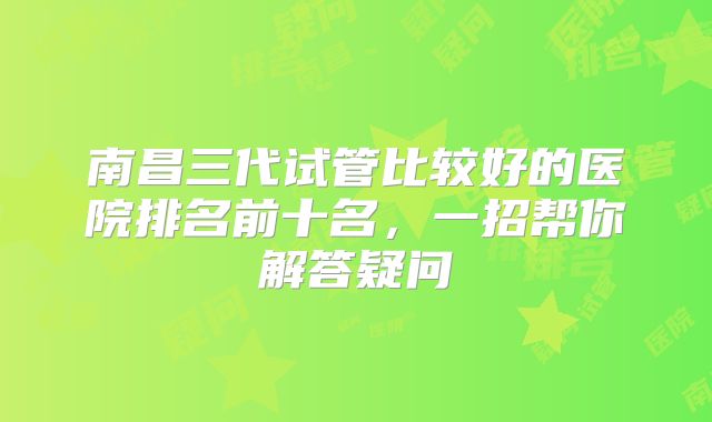 南昌三代试管比较好的医院排名前十名，一招帮你解答疑问