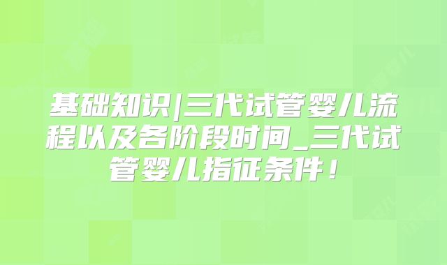基础知识|三代试管婴儿流程以及各阶段时间_三代试管婴儿指征条件!