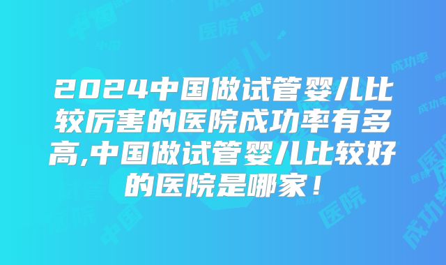 2024中国做试管婴儿比较厉害的医院成功率有多高,中国做试管婴儿比较好的医院是哪家!