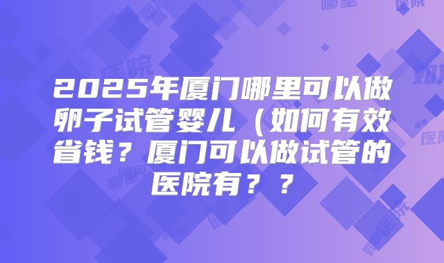 2025年厦门哪里可以做卵子试管婴儿(如何有效省钱?厦门可以做试管的医院有??