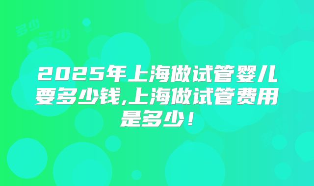 2025年上海做试管婴儿要多少钱,上海做试管费用是多少!