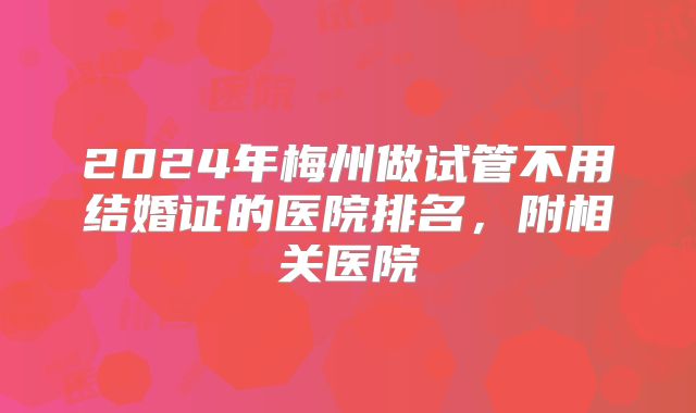 2024年梅州做试管不用结婚证的医院排名，附相关医院