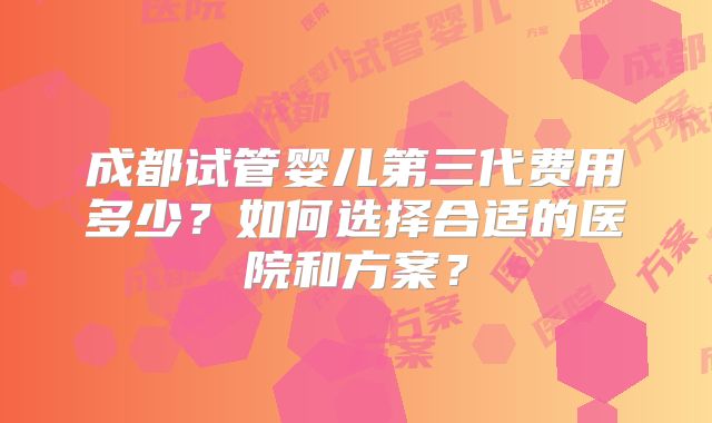 成都试管婴儿第三代费用多少？如何选择合适的医院和方案？