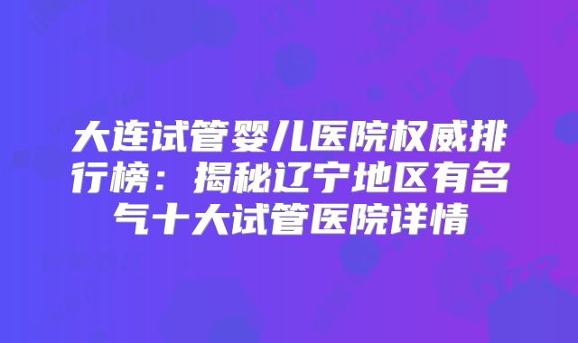 大连试管婴儿医院权威排行榜：揭秘辽宁地区有名气十大试管医院详情