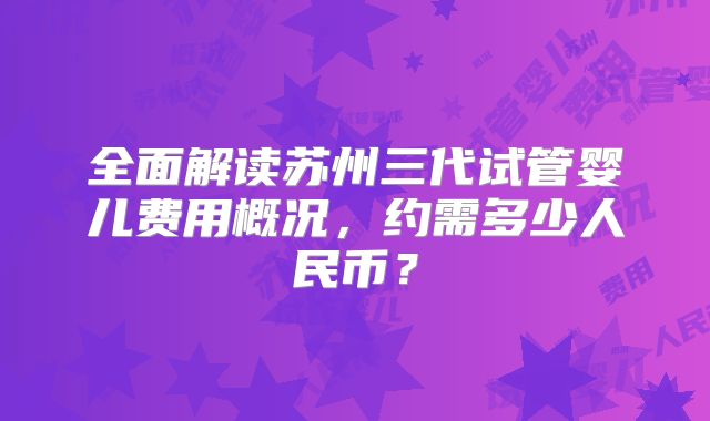 全面解读苏州三代试管婴儿费用概况，约需多少人民币？