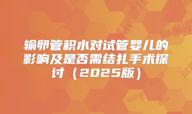 输卵管积水对试管婴儿的影响及是否需结扎手术探讨（2025版）