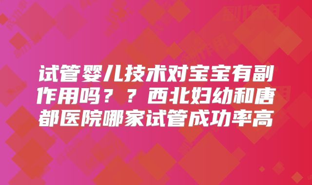 试管婴儿技术对宝宝有副作用吗？？西北妇幼和唐都医院哪家试管成功率高