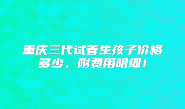 重庆三代试管生孩子价格多少,附费用明细!