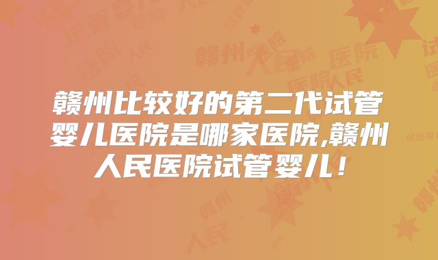 赣州比较好的第二代试管婴儿医院是哪家医院,赣州人民医院试管婴儿！