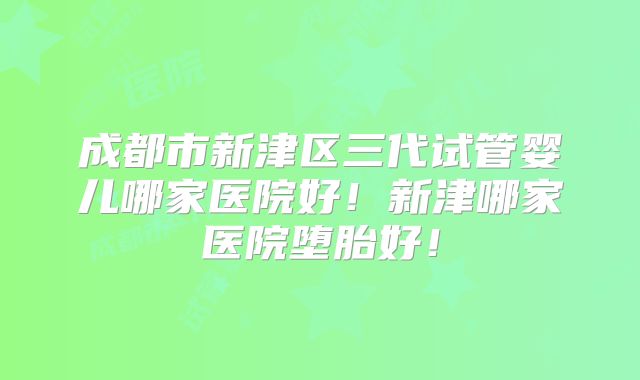 成都市新津区三代试管婴儿哪家医院好!新津哪家医院堕胎好!