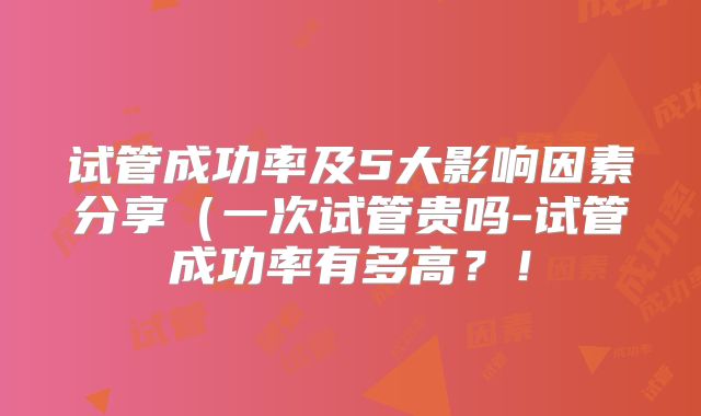 试管成功率及5大影响因素分享(一次试管贵吗-试管成功率有多高?!