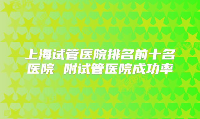 上海试管医院排名前十名医院 附试管医院成功率