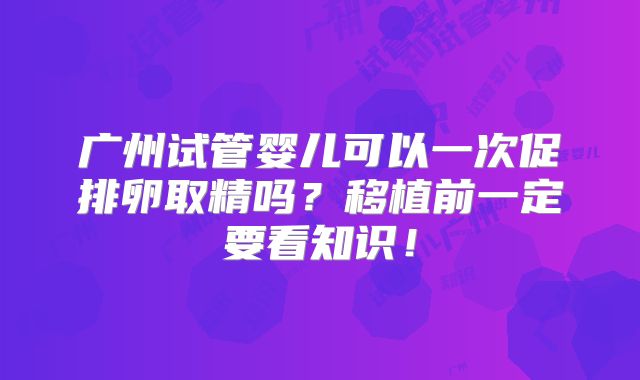 广州试管婴儿可以一次促排卵取精吗?移植前一定要看知识!