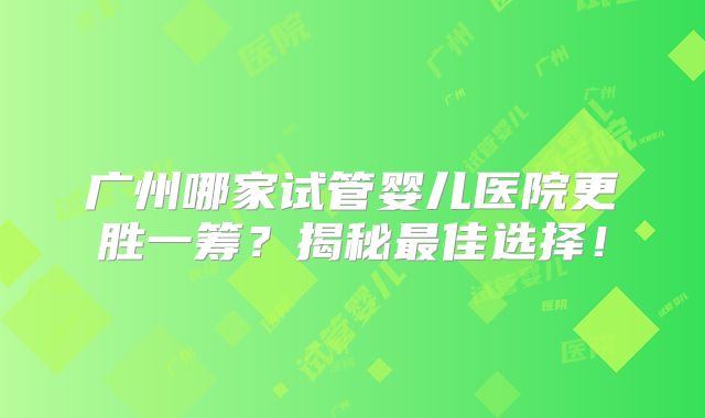 广州哪家试管婴儿医院更胜一筹?揭秘最佳选择!